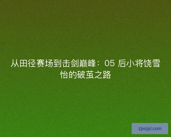 从田径赛场到击剑巅峰：05 后小将饶雪怡的破茧之路
