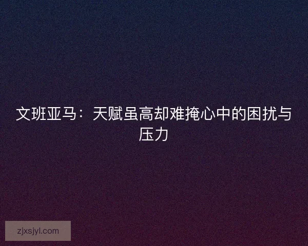 文班亚马:天赋虽高却难掩心中的困扰与压力 文班亚马:天赋虽高却难掩心中的困扰与压力