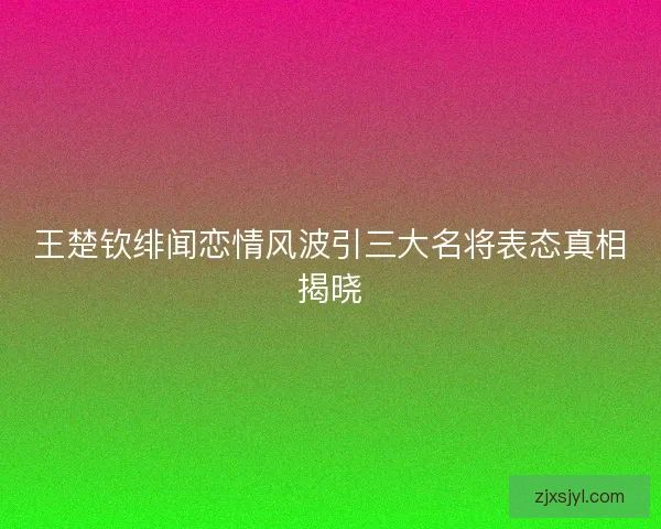 王楚钦绯闻恋情风波引三大名将表态真相揭晓 王楚钦绯闻恋情风波引三大名将表态真相揭晓