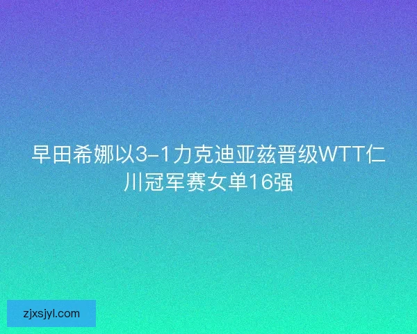 早田希娜以3-1力克迪亚兹晋级WTT仁川冠军赛女单16强 早田希娜以3-1力克迪亚兹晋级WTT仁川冠军赛女单16强