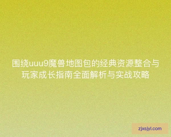 围绕uuu9魔兽地图包的经典资源整合与玩家成长指南全面解析与实战攻略