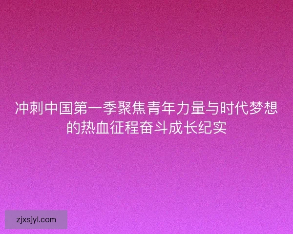 冲刺中国第一季聚焦青年力量与时代梦想的热血征程奋斗成长纪实