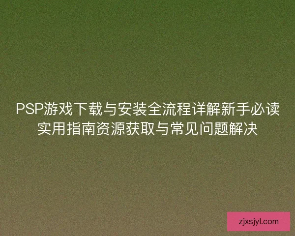 PSP游戏下载与安装全流程详解新手必读实用指南资源获取与常见问题解决