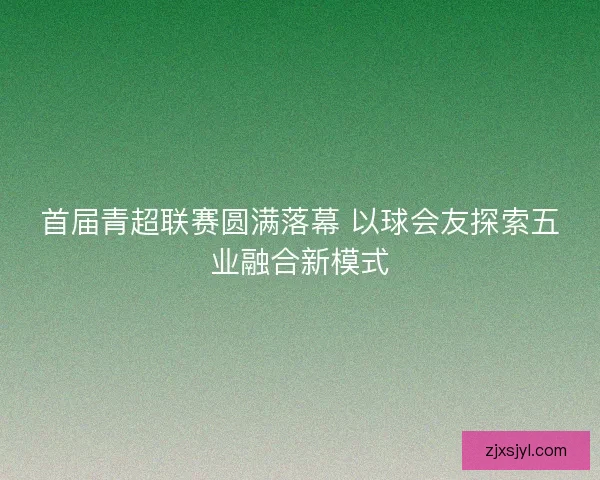 首届青超联赛圆满落幕 以球会友探索五业融合新模式