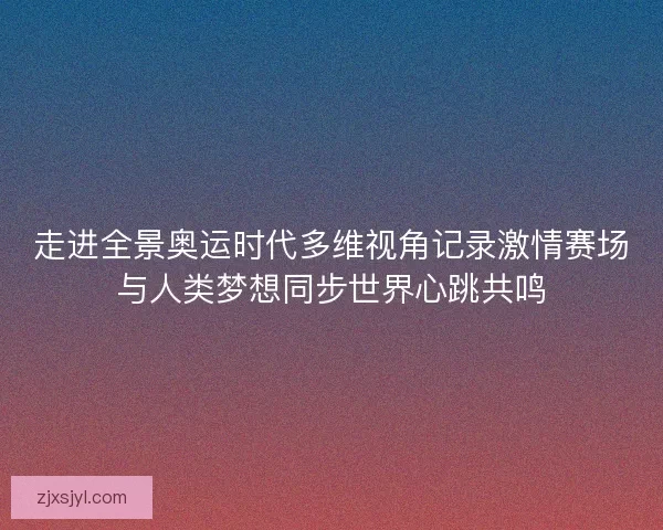 走进全景奥运时代多维视角记录激情赛场与人类梦想同步世界心跳共鸣