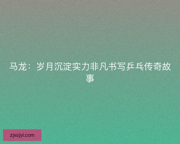 马龙：岁月沉淀实力非凡书写乒乓传奇故事
