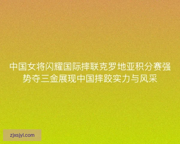 中国女将闪耀国际摔联克罗地亚积分赛强势夺三金展现中国摔跤实力与风采