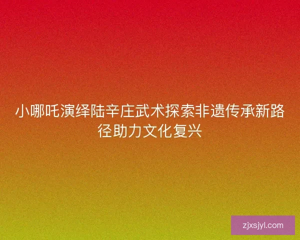 小哪吒演绎陆辛庄武术探索非遗传承新路径助力文化复兴