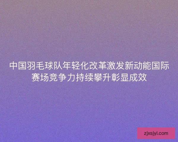 中国羽毛球队年轻化改革激发新动能国际赛场竞争力持续攀升彰显成效 中国羽毛球队年轻化改革激发新动能国际赛场竞争力持续攀升彰显成效