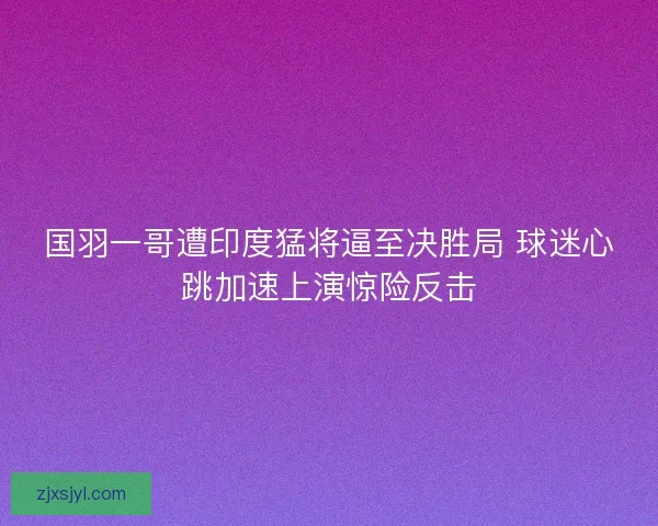 国羽一哥遭印度猛将逼至决胜局 球迷心跳加速上演惊险反击 国羽一哥遭印度猛将逼至决胜局 球迷心跳加速上演惊险反击