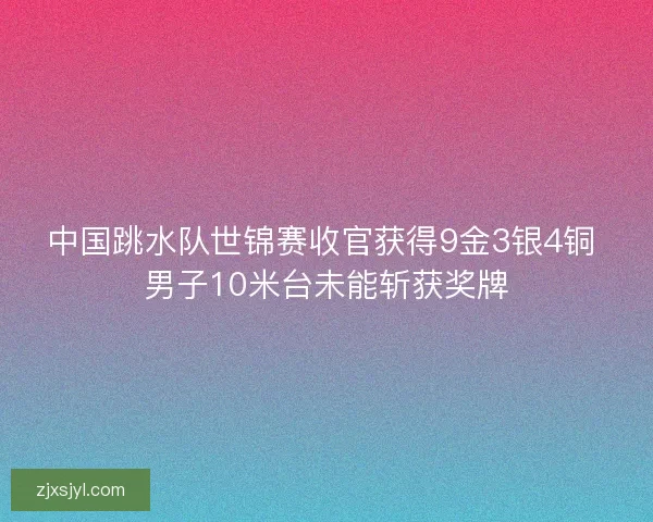 中国跳水队世锦赛收官获得9金3银4铜 男子10米台未能斩获奖牌