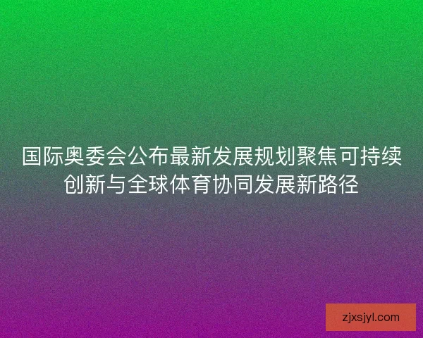 国际奥委会公布最新发展规划聚焦可持续创新与全球体育协同发展新路径