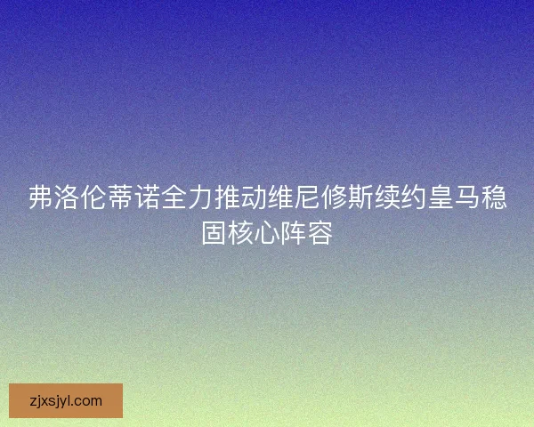 弗洛伦蒂诺全力推动维尼修斯续约皇马稳固核心阵容
