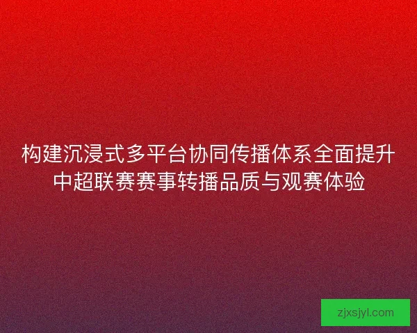 构建沉浸式多平台协同传播体系全面提升中超联赛赛事转播品质与观赛体验