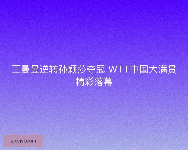 王曼昱逆转孙颖莎夺冠 WTT中国大满贯精彩落幕