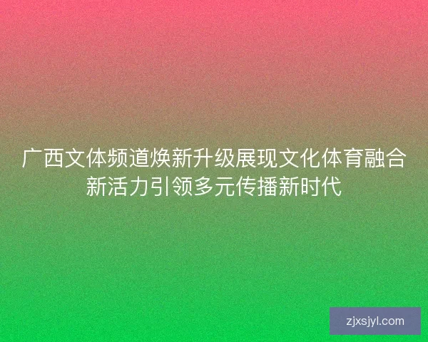 广西文体频道焕新升级展现文化体育融合新活力引领多元传播新时代