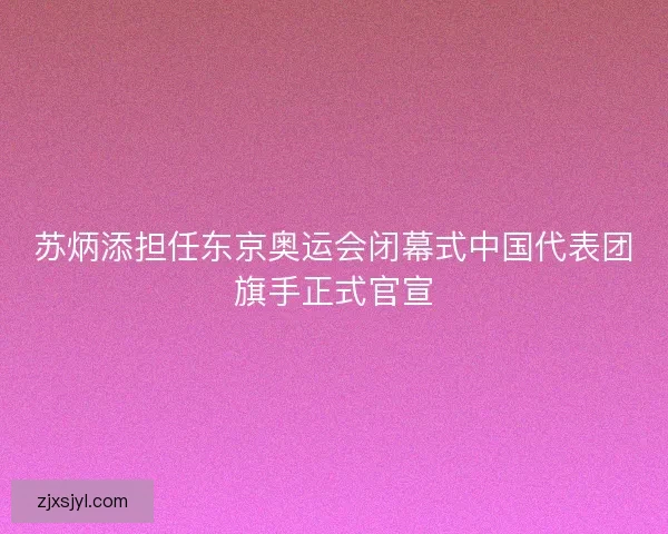 苏炳添担任东京奥运会闭幕式中国代表团旗手正式官宣
