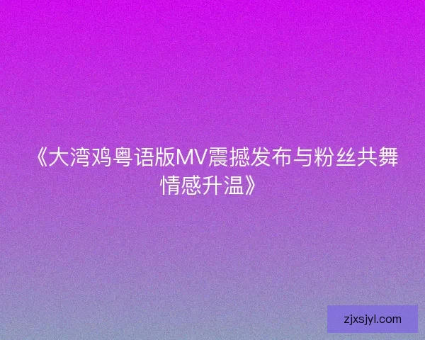 《大湾鸡粤语版MV震撼发布与粉丝共舞情感升温》