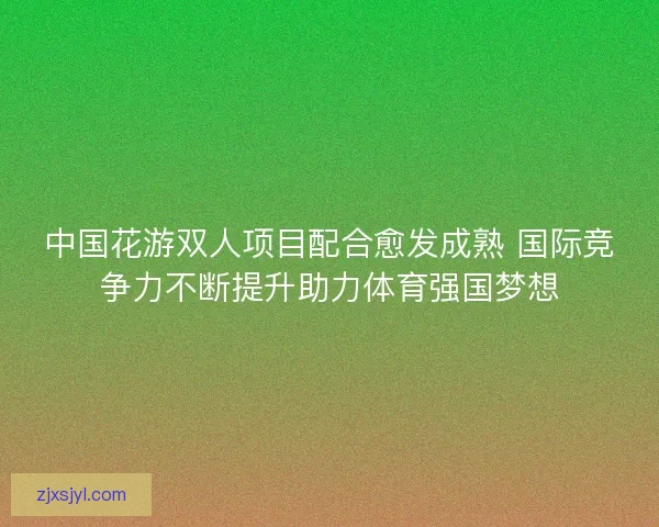 中国花游双人项目配合愈发成熟 国际竞争力不断提升助力体育强国梦想